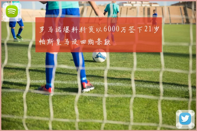罗马诺爆料科莫以6000万签下21岁帕斯皇马设回购条款