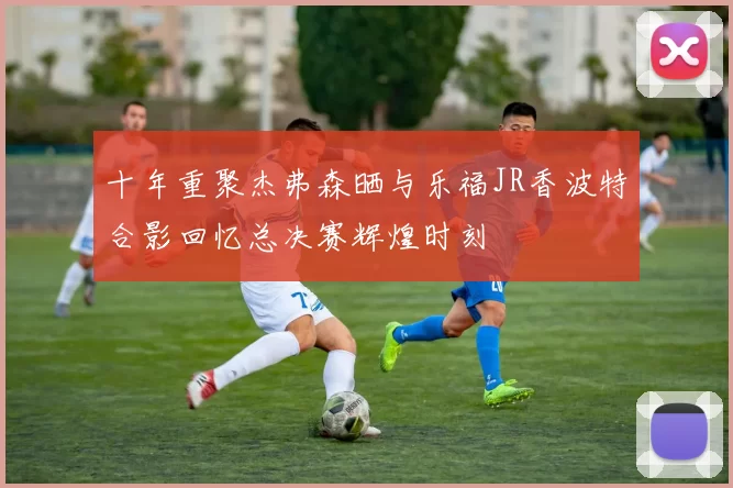 十年重聚杰弗森晒与乐福JR香波特合影回忆总决赛辉煌时刻
