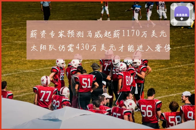薪资专家预测马威起薪1170万美元太阳队仍需430万美元才能进入奢侈税