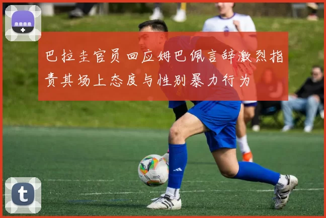 巴拉圭官员回应姆巴佩言辞激烈指责其场上态度与性别暴力行为