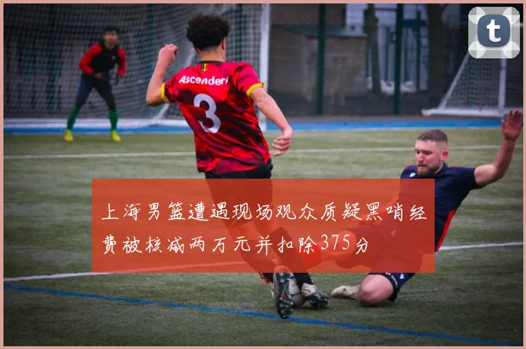上海男篮遭遇现场观众质疑黑哨经费被核减两万元并扣除375分